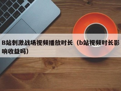 B站刺激战场视频播放时长（b站视频时长影响收益吗）