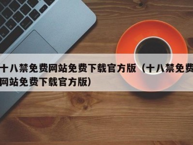 十八禁免费网站免费下载官方版（十八禁免费网站免费下载官方版）