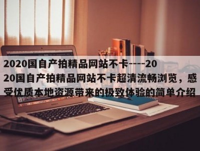 2020国自产拍精品网站不卡----2020国自产拍精品网站不卡超清流畅浏览，感受优质本地资源带来的极致体验的简单介绍