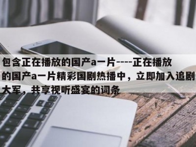 包含正在播放的国产a一片----正在播放的国产a一片精彩国剧热播中，立即加入追剧大军，共享视听盛宴的词条