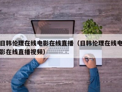 日韩伦理在线电影在线直播（日韩伦理在线电影在线直播视频）