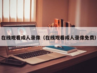在线观看成人录像（在线观看成人录像免费）