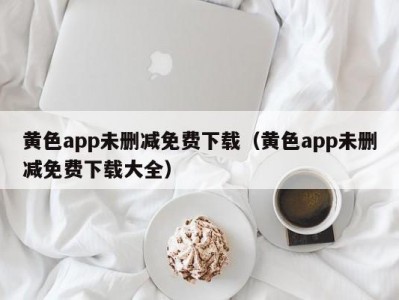 黄色app未删减免费下载（黄色app未删减免费下载大全）