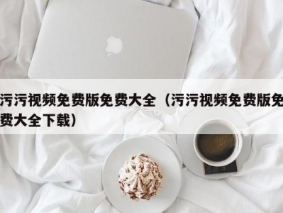 污污视频免费版免费大全（污污视频免费版免费大全下载）