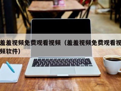 羞羞视频免费观看视频（羞羞视频免费观看视频软件）