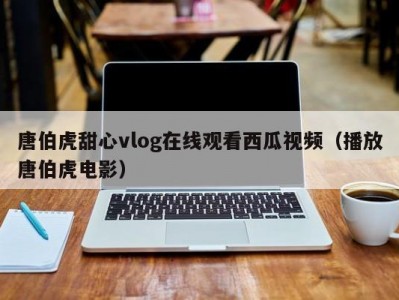 唐伯虎甜心vlog在线观看西瓜视频（播放唐伯虎电影）