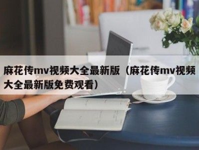 麻花传mv视频大全最新版（麻花传mv视频大全最新版免费观看）