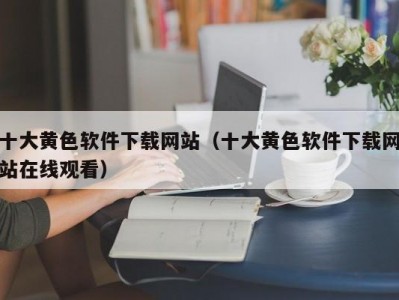 十大黄色软件下载网站（十大黄色软件下载网站在线观看）