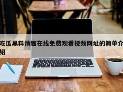吃瓜黑料情趣在线免费观看视频网址的简单介绍