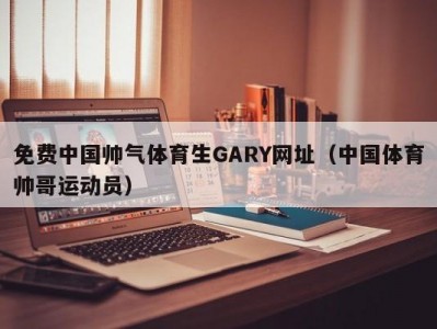 免费中国帅气体育生GARY网址（中国体育帅哥运动员）
