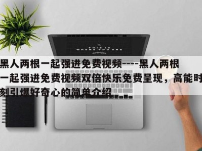 黑人两根一起强进免费视频----黑人两根一起强进免费视频双倍快乐免费呈现，高能时刻引爆好奇心的简单介绍
