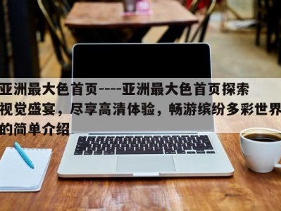 亚洲最大色首页----亚洲最大色首页探索视觉盛宴，尽享高清体验，畅游缤纷多彩世界的简单介绍