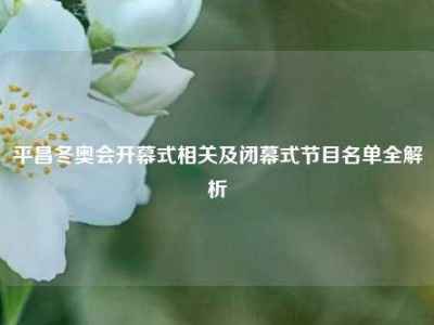 平昌冬奥会开幕式相关及闭幕式节目名单全解析