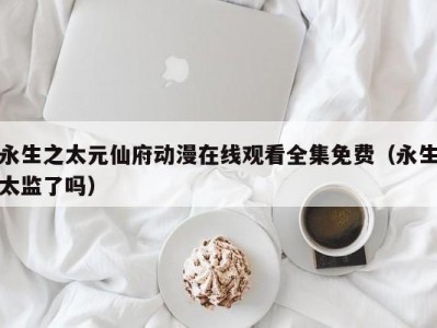 永生之太元仙府动漫在线观看全集免费（永生太监了吗）