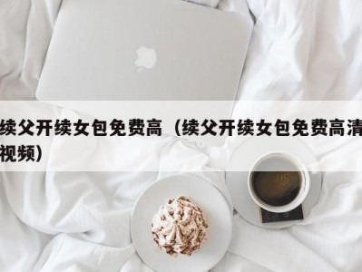 续父开续女包免费高（续父开续女包免费高清视频）