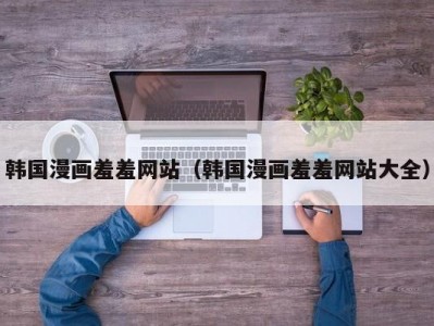 韩国漫画羞羞网站（韩国漫画羞羞网站大全）