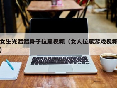 女生光溜溜身子拉屎视频（女人拉屎游戏视频）