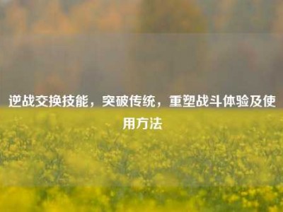 逆战交换技能，突破传统，重塑战斗体验及使用方法