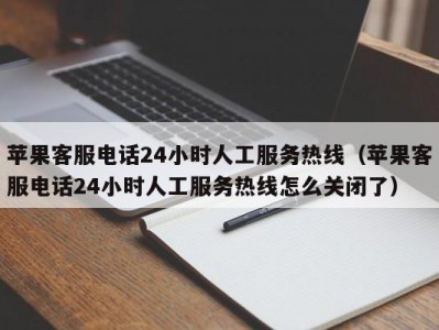 苹果客服电话24小时人工服务热线（苹果客服电话24小时人工服务热线怎么关闭了）