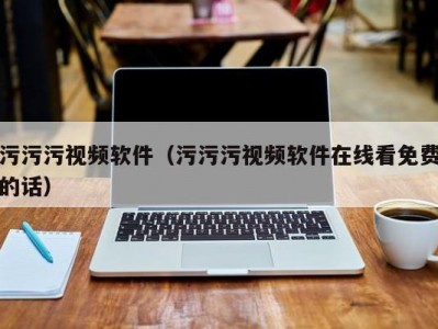 污污污视频软件（污污污视频软件在线看免费的话）
