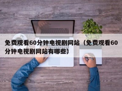 免费观看60分钟电视剧网站（免费观看60分钟电视剧网站有哪些）
