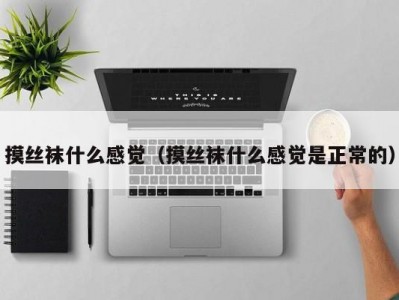 摸丝袜什么感觉（摸丝袜什么感觉是正常的）
