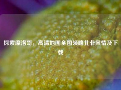 探索摩洛哥，高清地图全图领略北非风情及下载