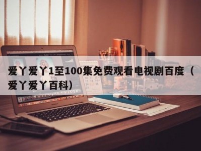 爱丫爱丫1至100集免费观看电视剧百度（爱丫爱丫百科）