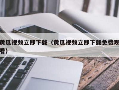 黄瓜视频立即下载（黄瓜视频立即下载免费观看）