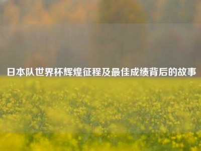 日本队世界杯辉煌征程及更佳成绩背后的故事