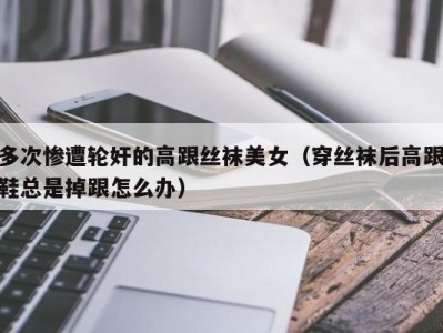 多次惨遭轮奸的高跟丝袜美女（穿丝袜后高跟鞋总是掉跟怎么办）