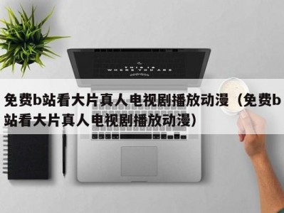 免费b站看大片真人电视剧播放动漫（免费b站看大片真人电视剧播放动漫）