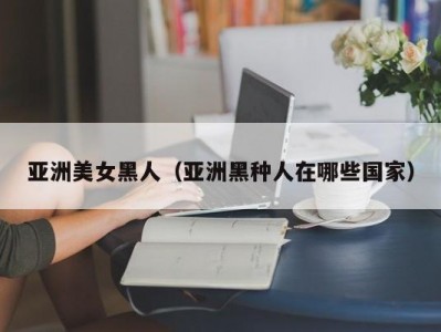 亚洲美女黑人（亚洲黑种人在哪些国家）