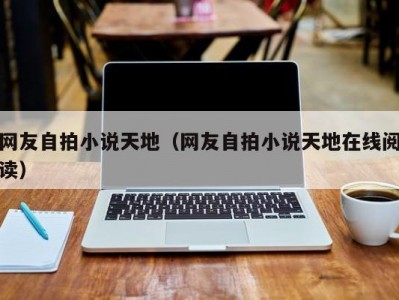 网友自拍小说天地（网友自拍小说天地在线阅读）
