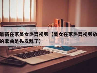 最新在家美女热舞视频（美女在家热舞视频放的歌曲是头发乱了）