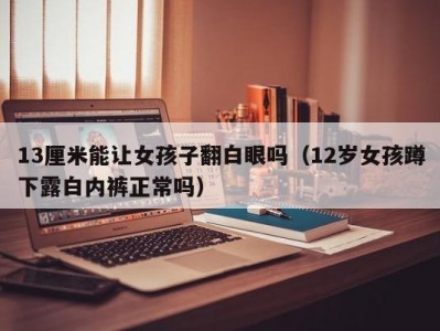 13厘米能让女孩子翻白眼吗（12岁女孩蹲下露白内裤正常吗）