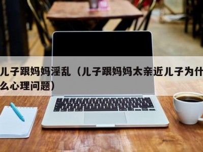 儿子跟妈妈淫乱（儿子跟妈妈太亲近儿子为什么心理问题）