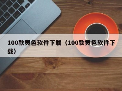 100款黄色软件下载（100款黄色软件下载）