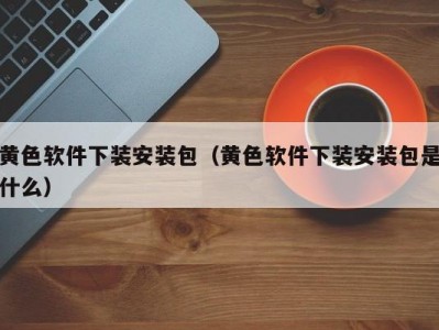 黄色软件下装安装包（黄色软件下装安装包是什么）