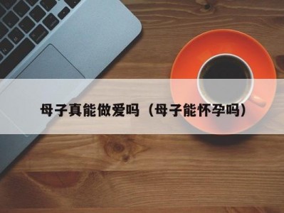 母子真能做爱吗（母子能怀孕吗）