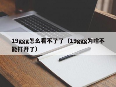 19ggg怎么看不了了（19ggg为啥不能打开了）