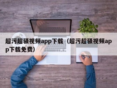 超污超骚视频app下载（超污超骚视频app下载免费）