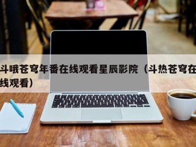斗哦苍穹年番在线观看星辰影院（斗热苍穹在线观看）