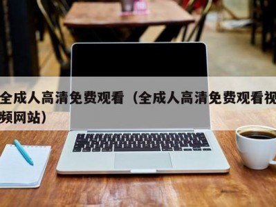 全成人高清免费观看（全成人高清免费观看视频网站）