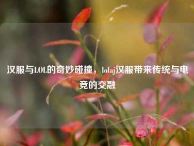 汉服与LOL的奇妙碰撞，lolaj汉服带来传统与电竞的交融