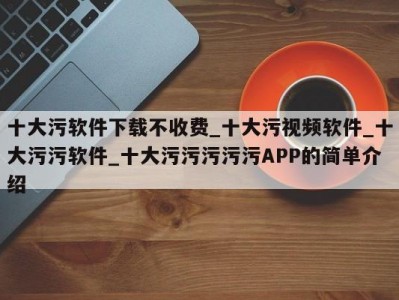 十大污软件下载不收费_十大污视频软件_十大污污软件_十大污污污污污APP的简单介绍