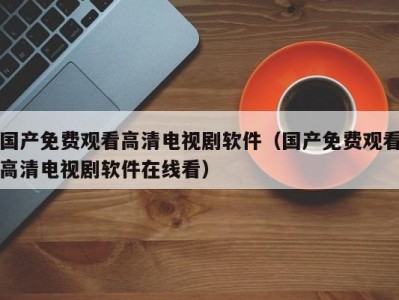 国产免费观看高清电视剧软件（国产免费观看高清电视剧软件在线看）