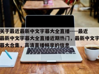 关于最近最新中文字幕大全直播----最近最新中文字幕大全直播近期热门，最新中文字幕大合集，高清直播畅享的信息