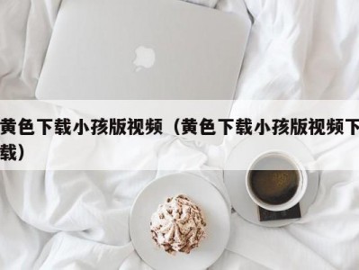 黄色下载小孩版视频（黄色下载小孩版视频下载）