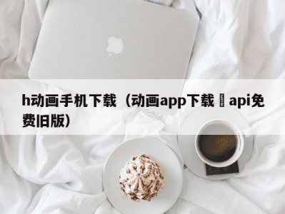 h动画手机下载（动画app下载汅api免费旧版）